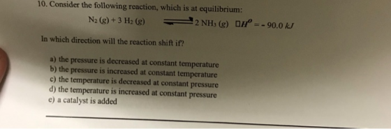 10. Consider the following reaction, which is at equilibrium: In which direction will the reaction shift if? a) the pressure is decreased at constant temperature b) the pressure is increased at constant temperature c) the temperature is decreased at constant pressure d) the temperature is increased at constant pressure e) a catalyst is added