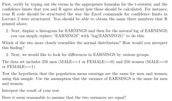 First, verify by typing out the terms in the appropriate formulas for the t-statistic and the confidence limits that you and R agree about how these should be calculated. For instance, your R code should be structured the way the Excel commands for confidence limits in Lecture 2 were structured. You should be able to obtain the same three numbers that R printed above. 2. Next, display a histogram for EARNINGS and then for the natural log of EARNINGS; you can simply replace EARNINGS with log(EARNINGS) to do this. Which of the two more closely resembles the normal distribution? How would you interpret this finding? 2. Next, we would like to look for differences in EARNINGS by various groups. The data set includes 250 men (MALE==1 or FEMALE==0) and 250 women (MALE=-0 or FEMALE=-1). Test the hypothesis that the population mean earnings are the same for men and women, using this sample. Use the assumption that the variance of EARNINGS is the same for men and women. Interpret the result of your test. Does it seem reasonable to assume that the two variances are equal?