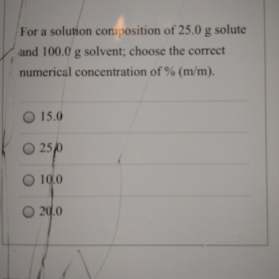 For a solution composition of 25.0 g solute and 100.0 g solvent; choose the correct numerical concentration of % (m/m). 15.0