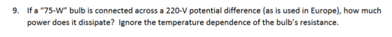 If a 75-W bulb is connected across a 220-V potential difference (as is used in Europe), how much power does it dissipate? Ignore the temperature dependence of the bulbs resistance. 9.