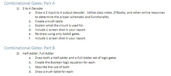 Combinational Gates: Part A 1) 2 to 4 Decoder a. Draw a 2 input to 4 output decoder. Utilize class notes, ZYBooks, and other online resources to determine the proper schematic and functionality b. Create a truth table. c. Explain what the circuit is used for. d. Include 1 screen shot in your report. e. Re-draw using only NAND gates f. Include 1 screen shot in your report. Combinational Gates: Part B 2) Half-Adder, Full Adder a. Draw both a Half-adder and a Full-Adder set of logic gates b. Create the Boolean logic equation for each. C. Describe the use of both d. Draw a truth table for each