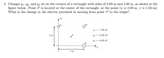 2. Charges q1, q2, and qs sit on the corners of a rectangle with sides of 3.00 m and 4.00 m, as shown in the figure below. Point P is located at the center of the rectangle, at the point (z = 2.00 m, y = 1.50 m). What is the change in the electric potential in moving from point P to the origin? G1 91 =-1.00 nC = +2.00 nC = +3.00 nC 3 m 43 +z 4 m