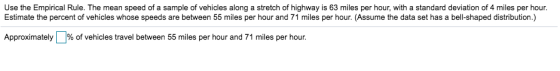 Use the Empirical Rule. The mean speed of a sample of vehicles along a stretch of highway is 63 miles per hour, with a standard deviation of 4 miles per hour. Estimate the percent of vehicles whose speeds are between 55 miles per hour and 71 miles per hour. (Assume the data set has a bell-shaped distribution.) Approximately % of vehicles travel between 55 miles per hour and 71 miles per hour.