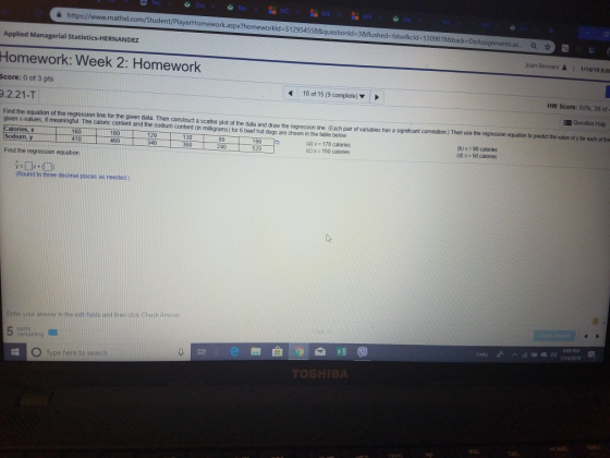 Sta https://www.mathxl.com/Student/PlayerHomework.aspx?homework ld-5129545 58&questionld-3&flushed-false&icld-53098788back-DoAssignments.a... Q Applied Managerial Statistics-HERNANDEZ Homework: Week 2: Homework Score: 0 of 3 pts 9.2.21-T Find the equation of the regression ine for the given data. Then construct a scatter plot of the data and draw the regression line. (Each pair of variables has a significant correlation ) Then use the regression equation to predict the value of y for each of the Joan Bennani | 1/14/19 8:00 10 of 15 (9 complete) HW Score: 65%, 26 of Question Help given x-values, if meaningtul. The caloric content and the sodium content (in milligrams) for 6 beet hot dogs are shown in the table below alories, x Sodium, y 160 410 180 | 460 120 340 130 360 80 240 190 520 (a) x 170 calories (c) x = 150 calories (b) x (d) 90 calories 50 calories Find the regression equation. Round to three decimal places as needed) Enter your answer in the edi fields and then click Check Answer 9-08 PM emalning 吕t 0 Type hereto! search