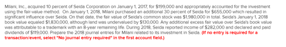 Milani, Inc., acquired 10 percent of Seida Corporation on January 1, 2017, for $199,000 and appropriately accounted for the investment using the fair-value method. On January 1, 2018, Milani purchased an additional 30 percent of Seida for $655,000 which resulted in significant influence over Seida. On that date, the fair value of Seidas common stock was $1,980,000 in total. Seidas January 1, 2018 book value equaled $1,830,000, although land was undervalued by $130,000. Any additional excess fair value over Seidas book value was attributable to a trademark with an 8-year remaining life. During 2018, Seida reported income of $282,000 and declared and paid dividends of $119,000. Prepare the 2018 journal entries for Milani related to its investment in Seida. (If no entry is required fora transaction/event, select No journal entry required in the first account field.)
