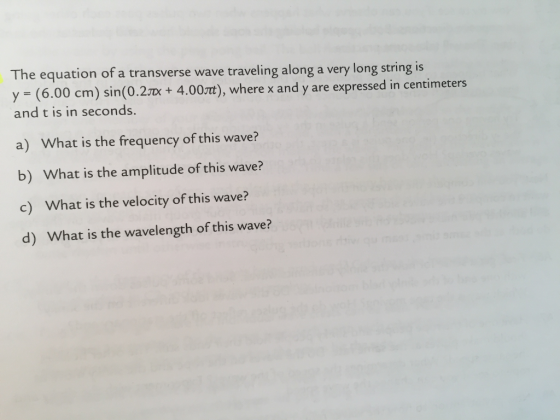The equation of a transverse wave traveling along a very long string is y (6.00 cm) sin(0.2Tx+ 4.0 and t is in seconds. O3t), where x and y are expressed in centimeters a) What is the frequency of this wave? b) What is the amplitude of this wave? c) What is the velocity of this wave? d) What is the wavelength of this wave?