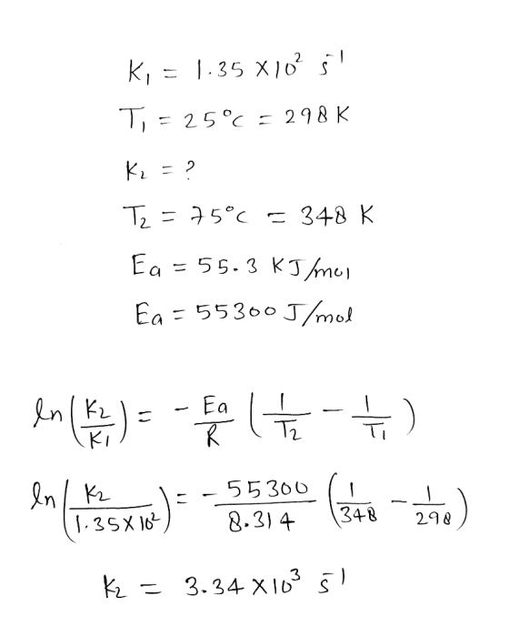 K, = 1.35 X 10² Šl T, = 25°C = 298 K K₂ = ? Tz = 75°c = 348K Ea=55.3 kJ/mol Ea=55300 J/mol en (K) = -a tet) 298 k = 3.34 X109