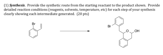 (1) Synthesis. Provide the synthetic route from the starting reactant to the product shown. Provide detailed reaction conditions (reagents, solvents, temperature, etc) for each step of your synthesis clearly showing each intermediate generated. (20 pts) Br Br