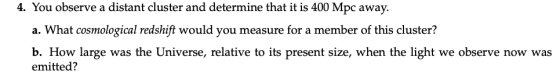 4. You observe a distant cluster and determine that it is 400 Mpc away. a. What cosmological redshift would you measure for a
