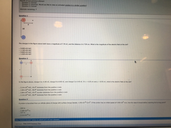 Question 1 Question 21 Iecoreect. Would you like to view an animated Question 31 Correct Question 3 2d The charges in the figure above both have a magnitude of 7.70 nC, and the distance d is 7.50 cm What is the magnitude of the electric feld at the det? o 9.DOE+03 N/C o1.14E+04 N/C 9.8SE+03 NC 1.02t+04 N/C Question 2 Inth-figure above, darge A is-4.45 nc, deve Bis.90nCand charge Cis4AS nC ษ425㎝and y·ESD om, wnet h electric field at the dot? 2.14 10 N/C, 19.4 dlockwise from the positive axis 2.84x10 NVC, 389 clockwise from the positivex axi 2.84x10 N/C, 194° counter-clockwise from the positive x-axs 2. 14 x 104 Ne, 38 s® clockwise non, the positive suface charge density-190x10-6 2 ษe proton has a real speed of 400K107 mahotar dees it t wee befo teac ing its ณ n ng Aproton is launched nor an inf nte plane or charge 233 m 2.38x10-6m 2.11x10-6m Tries V10 Previous Tries