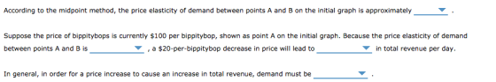 According to the midpoint method, the price elasticity of demand between points A and B on the initial graph is approximatelyY Suppose the price of bippitybops is currently $100 per bippitybop, shown as point A on the initial graph. Because the price elasticity of demand between points A and B is , a $20-per-bippitybop decrease in price will lead to in total revenue per day. In general, in order for a price increase to cause an increase in total revenue, demand must be