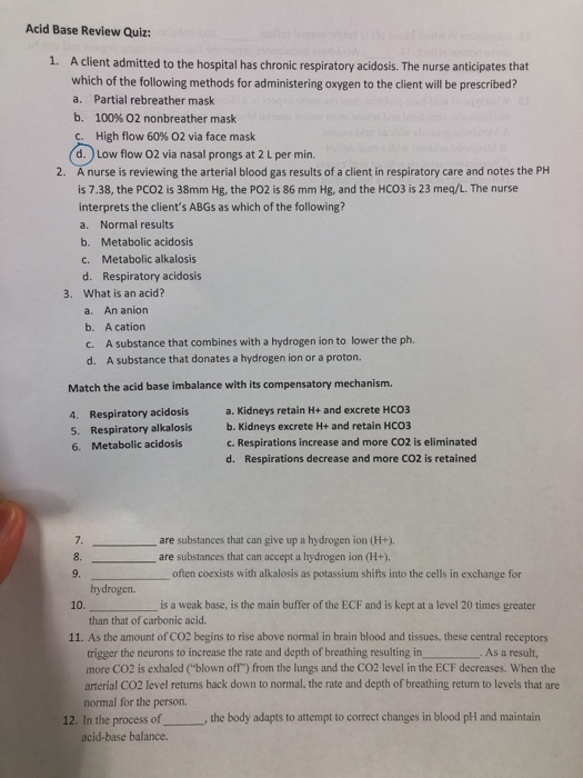 Acid Base Review Quiz: 1. A client admitted to the hospital has chronic respiratory acidosis. The nurse anticipates that whic