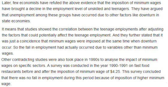 Later, few economists have refuted the above evidence that the imposition of minimum wages have brought a decline in the employment level of unskilled and teenagers. They have argued that unemployment among these groups have occurred due to other factors like downturn in state economies It means that studies showed the correlation between the teenage employments after adjusting the factors that could potentially affect the teenage employment. And they further stated that it was just a coincidence that minimum wages were imposed at the same time when downturn occur. So the fall in employment had actually occurred due to variables other than minimum wages Other contradicting studies were also took place in 1990s to analyse the impact of minimum wages on specific sectors. A survey was conducted in the year 1990-1991 on fast food restaurants before and after the imposition of minimum wage of $4.25. This survey concluded that there was no fall in employment during this period because of imposition of higher minimum wage