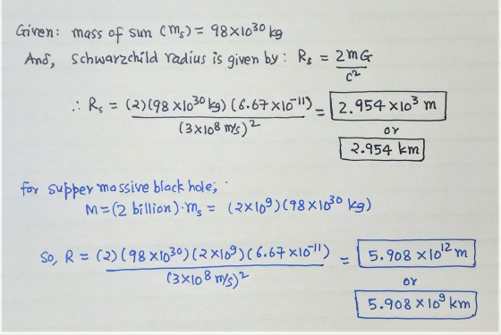 Giren mass of sun (Ms) = 9881030 kg And, Schwarzchild radius is given by: Rs = 2MG C2 .:Rs = (2)198 X1030 kg) (6.67X105_12.95