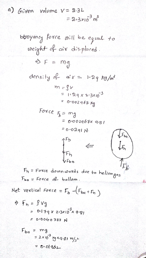 a) Given volvme v a 3L bbroyanc Posce ill be egval to op ci dis plared mg density ai γ )-29kg/m 3 0.002964 # 0,00 246 x 9,81 bq Fb CI Fba - Foce o ballom 0-179 X 2-3x10X 9,81 0.0040387 N 0.0146-