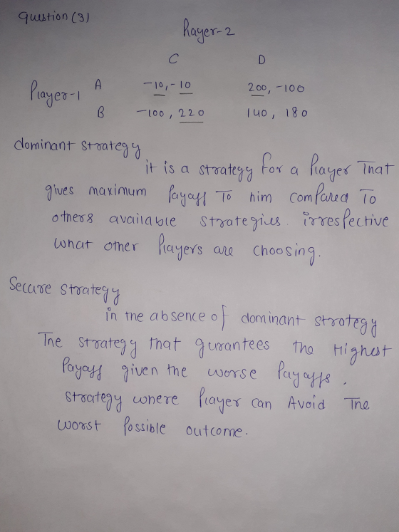 question (3) Rayer-2 С D A -10,- 10 Player 1 200 - 100 B. -100, 220 140, 180 dominant strategy it is a strategy for a player