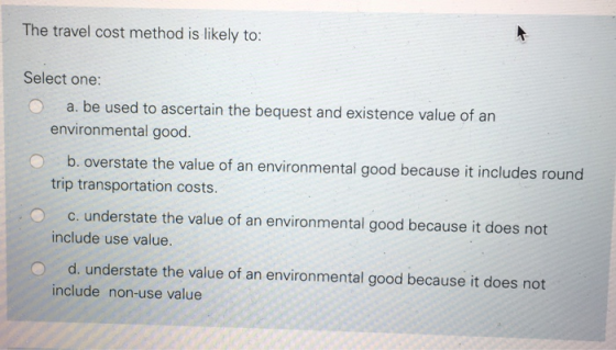 The travel cost method is likely to: Select one: a. be used to ascertain the bequest and existence value of an environmental