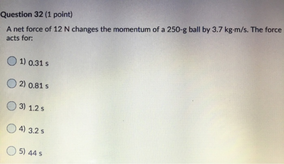 Question 32 (1 point) A net force of 12 N changes the momentum of a 250-g ball by 3.7 kg.m/s. The force acts for: 1) 0.31 s 2