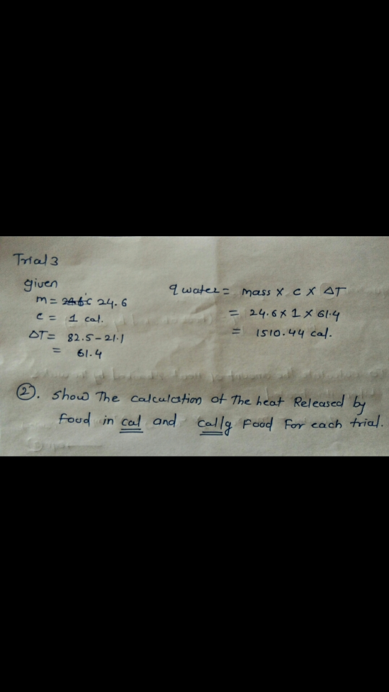 Trical 3 given m= 2460 24.6 c= 1 cal. OT= 82.5-21.1 = 61.4 & water = mass x cXAT. = 24.6 X 1 X 614 = 1510.44 cal ☺. Show The