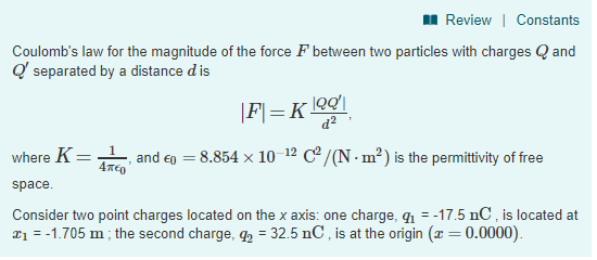 Review | Constants Coulombs law for the magnitude of the force F between two particles with charges and separated by a distance d is where K-L and印= 8.854 × 10 i2 C2/(N-m2) is the permittivity of free space Consider two point charges located on the x axis: one charge, g1--17.5 nC, is located at 1-1.705 m the second charge, g2 32.5 nC, is at the origin(z0.0000)