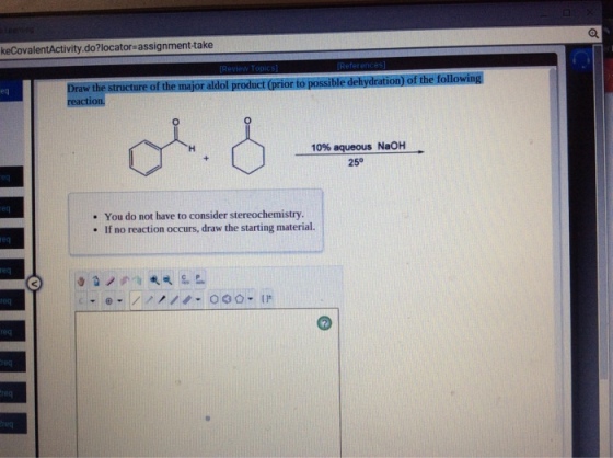 keCovalentActivity.do?locator-assignment-take Draw the structure of the major aldol product (prior to possible dehydration) of the following eq 10% aqueous NaOH 250 25° - You do not have to consider stereochemistry . If no reaction occurs, draw the starting material. eg eq req