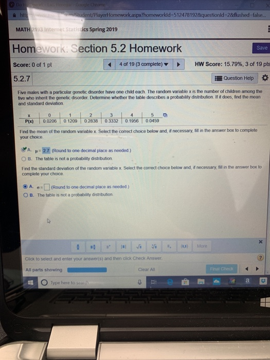 nt/PlayerHomework.aspx?homeworkld-512478192&questionld-2&flushed false. MATH 2193 Internet Statisics Spring 2019 Homework: Section 5.2 Homework Score: 0 of 1 pt 5.2.7 Save 40119 (3complete) HW Score: 15.79%, 3 of 19pts Question Heip Five males with a particular genetic disorder have one child each The random variable x is the number of children among the five who inherit the genetic disorder. Determine whether the table describes a probability distribution. If it does, find the mean and standard deviation P(x) 00206 0 1209 0283803332 0.1956 00459 Find the mean of the random variable x Select the correct choice below and, if necessary, fill in the answer box to complete your choice A. μ.21 (Round to one decmal place as needed) O B. The table is not a probability distribution Find the standard deviation of the random variable x Select the correct choice below and, if necessary, fill in the answer box to complete your choice @a. O B. σ-Q(Round to one decimal place as needed ) The table is not a probability distribution (00) More Click to select and enter your answer(s) and then click Check Answer 0 Clear All O Type here to seal