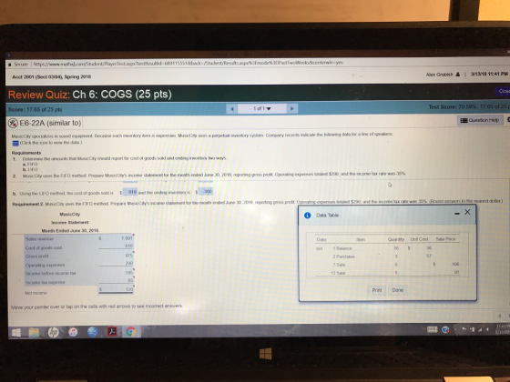Secure l https://www.mathxJ.cc rTest.aspx/testResultld 6391155518back-/Stu 3F mode%3DPastT Alex Grubish | 3/13/18 11:41 PM Acct 2001 (Sect 03/04), Spring 2018 Review Quiz: Ch 6: COGS (25 pts) Test Score: 70.59%, 17.65 of 25 10, 1 ▼ Score: 17.65 of 25 pts %) E6-22A (similar to) MusicCilty specializes in sound equipment. Because each inventory item is exponsive, MusicCity uses a perpetual inventory system Company records indicate the following data for a line of speakers Question Help (click the icon to view the data ) Requirements 1. Determine the amounts that MusicCity should report for cost of goods sold and ending inventory two ways 2. Musico y uses the FIFO method Prepare Music it S in me statement tor the month ended June 30, 2016 eporting gross pro b. Using the LIFO method, the cost of goods sold is 619 and the ending inventory is 560 a. FIFO b. LIFO Operating expenses t ta 200, and he nor e tax rate was 35% Requirement 2. MtusicCity uses the FIFO method Prepare MusicCitys income statement for the month ended Jlune 30, 2016, reporting gross profit Operating expenses totaled $290, and the income tax rate was 35%, (Round answers to the neares dollar) MusicCity Income Statement Month Ended June 30, 2016 Data Table Sales revenue Cost of goods sold Gross profit Operating expenses Income before income tax Income tax expense Net income 1,091 616 475 290 185 65 120 Date tem Quantity Unit Cost Sale Price 18 S 56 1 Balance 2 Purchase 7 Sale 13 Sale Jun 57 106 91 Print Done Move your pointer over or tap on the cells with red arrows to see incorrect answers