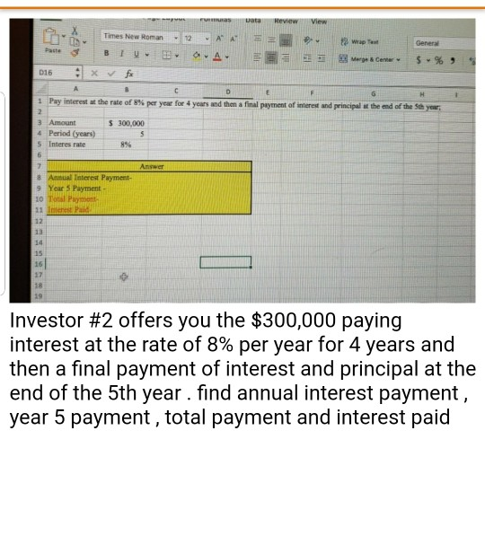 Times New Roman12 AAHEE D16 수 1 Pay interest-the rate of 8% per year for 4 years and then a final payment of merest and principal a teed fte se year 2. 3 Amount 4 Period (years) S Interes rate 300,000 8% 8 Anmual Interest Payment- 9 Year 5 Payment 12 13 14 15 asl 17 Investor #2 offers you the $300,000 paying interest at the rate of 8% per year for 4 years and then a final payment of interest and principal at the end of the 5th year. find annual interest payment year 5 payment, total payment and interest paid