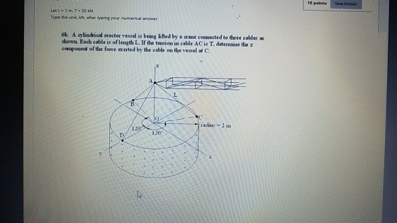 10 points Save Answer Let L=7m,T=35kN Type the unit, kN, after typing your numerical answer. 6b. A cylindrical reactor vessel is being lifted by a crane connected to three cables as shown. Each cable is of length L. If the tension in cable AC is T, determine the z component of the force exerted by the cable on the vessel at C. radius =2 111 12 120°