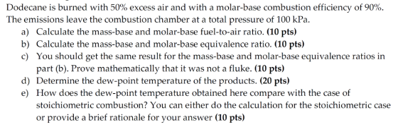 Dodecane is burned with 50% excess air and with a molar-base combustion efficiency of 90%. The emissions leave the combustion chamber at a total pressure of 100 kPa. a) Calculate the mass-base and molar-base fuel-to-air ratio. (10 pts) b) Calculate the mass-base and molar-base equivalence ratio. (10 pts) c) You should get the same result for the mass-base and molar-base equivalence ratios in part (b). Prove mathematically that it was not a fluke. (10 pts) d) Determine the dew-point temperature of the products. (20 pts) e) How does the dew-point temperature obtained here compare with the case of stoichiometric combustion? You can either do the calculation for the stoichiometric case or provide a brief rationale for your answer (10 pts)
