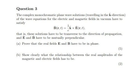 Question 3 The complex monochromatic plane wave solutions (travelling in the k-direction) of the wave equations for the electric and magnetic fields in vacuum have to satisfy B(r, t) =-k x E(r, t), that is, these solutions have to be transverse to the direction of propagation, and E and B have to be mutually perpendicular (a) Prove that the real fields E and B have to be in phase. (b) Show clearly what the relationship between the real amplitudes of the magnetic and electric fields has to be