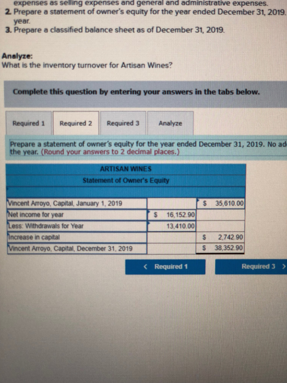 expenses as selling expenses and general and administrative expenses. 2. Prepare a statement of owners equity for the year ended December 31, 2019. year 3. Prepare a classified balance sheet as of December 31, 2019. Analyze: What is the inventory turnover for Artisan Wines? Complete this question by entering your answers in the tabs below Required 1 Required 2 Required 3Analyze Prepare a statement of owners equity for the year ended December 31, 2019. No ad th e year. (Round your answers to 2 decimal places.) ARTISAN WINES Statement of owners Equity Vincent Arroyo, Capital, January 1, 2019 Net income for year Less. Withdrawals for Year Increase in capital S 35,610.00 $16.152 90 13.410.00 S2.742.90 S 38 352 90 cent Arroyo, Capital, December 31. 2019 < Required 1 Required 3