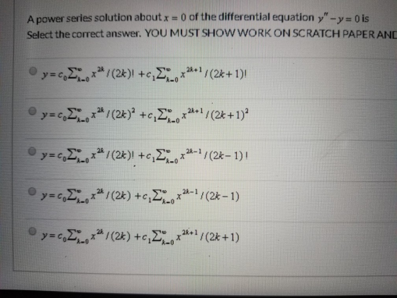 A power series solution about x = 0 of the differential equation y-y=0 is Select the correct answer. YOU MUST SHOW WORK ON S
