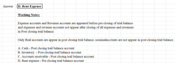 Answer: D. Rent Expense Working Notes: Expense accounts and Revenue accounts are appeared before pre closing of trial balance