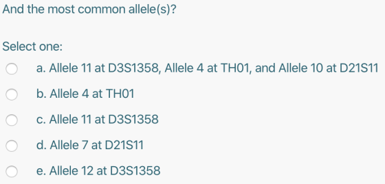 And the most common allele(s)? Select one: O a. Allele 11 at D3S1358, Allele 4 at TH01, and Allele 10 at D21S11 O b. Allele 4
