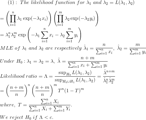 (1):~The~likelihood~function~for~\lambda_1~and~\lambda_2=L(\lambda_1,\lambda_2)\\\\ =\left(\prod_{i=1}^n\lambda_1\exp(-\lambda_1 x_i) \right )\left(\prod_{i=1}^m\lambda_2\exp(-\lambda_2 y_i) \right )\\\\ =\lambda_1^n\lambda_2^m\exp\left(-\lambda_1\sum_{i=1}^nx_i-\lambda_2\sum_{i=1}^my_i \right )\\\\ MLE~of~\lambda_1~and~\lambda_2~are~respectively~\hat{\lambda}_1=\frac{n}{\sum_{i=1}^nx_i},~\hat{\lambda}_2=\frac{m}{\sum_{i=1}^my_i}\\\\ Under~H_0:\lambda_1=\lambda_2=\lambda,~\hat{\lambda}=\frac{n+m}{\sum_{i=1}^nx_i+\sum_{i=1}^my_i}\\\\ Likelihood~ratio=\Lambda=\frac{\sup_{H_0}L(\lambda_1,\lambda_2)}{\sup_{H_0\cup H_1}L(\lambda_1,\lambda_2)}=\frac{\hat{\lambda}^{n+m}}{\hat{\lambda}_1^n\hat{\lambda}^m_2}\\\\ =\left(\frac{n+m}{n} \right )^n\left(\frac{n+m}{n} \right )^mT^n(1-T)^m\\\\ where,~T=\frac{\sum_{i=1}^nX_i}{\sum_{i=1}^nX_i+\sum_{i=1}^mY_i}.\\\\ We~reject~H_0~if~\Lambda<c.\\\\