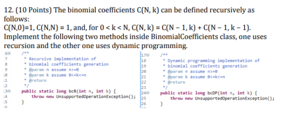 12. (10 Points) The binomial coefficients C(N, k) can be defined recursively as follows: C(N,0-1, C(N,N) = 1, and, for 0 < k < N, C(N, k) = C(N-1, k) + C(N-1, k-1) Implement the following two methods inside BinomialCoefficients class, one uses recursion and the other one uses dynamic programming. 6 17 18 19 Recursive implementation of binomial coefficients generation @param n assume n-e @param k assume ec-kn @return Dynamic programming implementation of Le し1 し2 binomial coefficients generation @paran n assume n- @param k assume eckn @return 21 23 public static long bcR(int n, int k) public static long bcDP(int n, int k) throw new UnsupportedoperationException) 2s throw new UnsupportedoperationException); し5