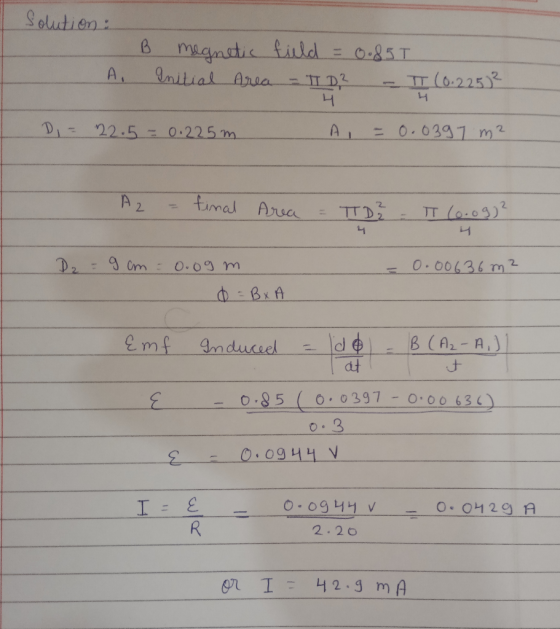 solution: B megnetic field = 0.85T I A. Initial Area - TID? - II (0.225² DI = 22.5 = 0.225m A = 0.0397 m² 4 A2 = tinal Area =
