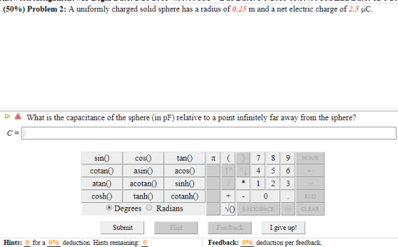 (5096) Problem 2: A uniformly charged solid sphere has a radius of 0.25 m and a net electric charge of 2.5 μC what is the capacitance of the sphere (in pF) relative to a point infinitely far away from the sphere? sin0 cotan asinacos0 atan acotan0 sinh0 cosh0 tanh0cotanh0 cos0 END Degrees Radians Submit I give up! Hints: 0 for a 0% deduction. Hints remaining. Feedback: 0% deduction per feedback.