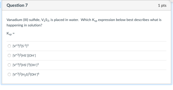 Question 7 1 pts Vanadium (II) sulfide, V2S3, is placed in water. Which Ksp expression below best describes what is happening in solution sp