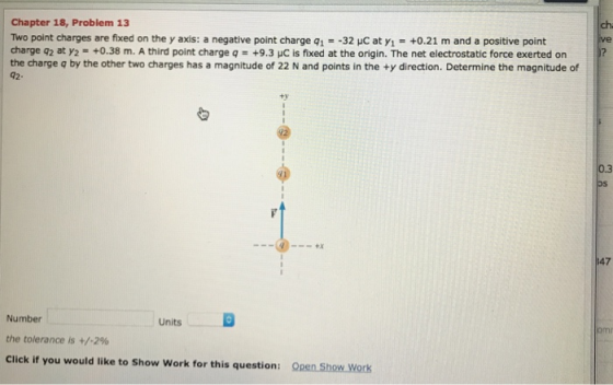 Chapter 18, Problem 13 Two point charges are fixed on the y axis: a negative point charge qī--32 μc at y,-+0.21 m and a positive point charge q2 at y2- +0.38 m. A third point charge q +9.3 HC is fixed at the origin. The net electrostatic force exerted on the charge q by the other two charges has a magnitude of 22 N and points in the +y direction. Determine the magnitude of 42- ch ve ty 0.3 oS 47 Number the tolerance is +/-2% Click if you would like to Show Work for this question: Units Open Show Work