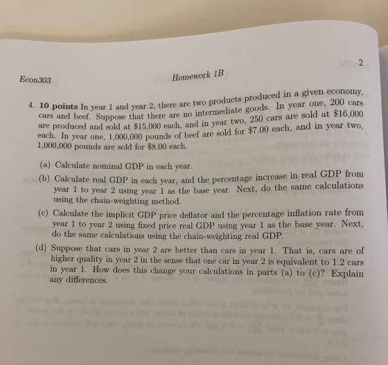 Econ303 Homework 1B ar 1 and year 2, there are two products produced in a given economy cars ear two, 250 cars are sold at $16,000 4. 10 points I n ye cars and beef. Su are produced and sold at $15,000 each, and in y 1,000,000 pounds are sold for $8.00 each. (a) Calculate nominal GDP in each year (b) ppose that there are no intermediate goods. In year one, 200 c n year one, 1,000,000 pounds of beef are sold for $7.00 each, and in year two, Calculate real GDP year 1 t using the chain-weighting method. in each year, and the percentage increase in real GDP from o year 2 using year 1 as the base year. Next, do the same calculations (c) Calculate the implicit GDP price deflator and the percentage inflation rate from year 1 to year 2 using fixed price real GDP using year 1 as the base year. Next, do the same calculations using the chain-weighting real GDP (d) Suppose that cars in year 2 are better than cars in year 1. That is, cars are of higher quality in year 2 in the sense that one car in year 2 is equivalent to 1.2 cars in year 1. How does this change your calculations in partis (a) to (c)? Explain any differences