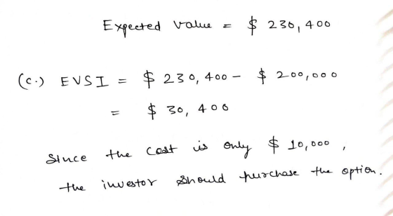 Expected value = $ 230,400 (C.) EVSI = $ 230,400 - $ 200,000 = $ 30, 400 since the cost is only $10,000 , hurchase the option