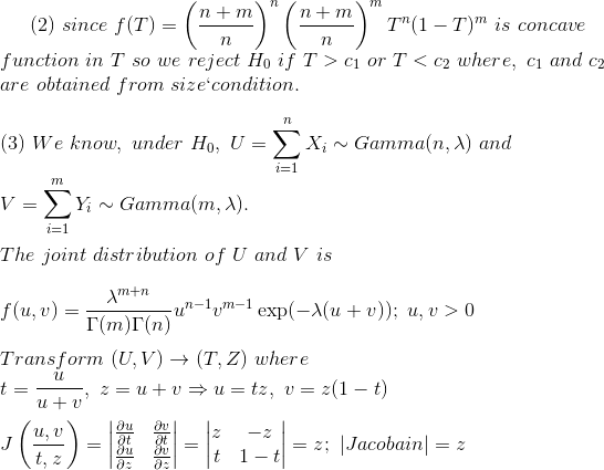 (2)~since~f(T)=\left(\frac{n+m}{n} \right )^n\left(\frac{n+m}{n} \right )^mT^n(1-T)^m~is~concave~\\ function~in~T~so~we~reject~H_0~if~T>c_1~or~T<c_2~where,~c_1~and~c_2\\ ~are~obtained~from~size`condition.\\\\ (3)~We~know,~under~H_0,~U=\sum_{i=1}^nX_i\sim Gamma(n,\lambda)~and~\\ V=\sum_{i=1}^mY_i\sim Gamma(m,\lambda).\\\\ The~joint~distribution~of~U~and~V~is\\\\ f(u,v)=\frac{\lambda^{m+n}}{\Gamma(m)\Gamma(n)}u^{n-1}v^{m-1}\exp(-\lambda(u+v));~u,v>0\\\\ Transform~(U,V)\rightarrow (T,Z)~where\\ t=\frac{u}{u+v},~z=u+v\Rightarrow u=tz,~v=z(1-t)\\\\ J\left(\frac{u,v}{t,z} \right )=\begin{vmatrix} \frac{\partial u}{\partial t} &\frac{\partial v}{\partial t} \\ \frac{\partial u}{\partial z}& \frac{\partial v}{\partial z} \end{vmatrix}=\begin{vmatrix} z &-z \\ t& 1-t \end{vmatrix}=z;~|Jacobain|=z\\\\