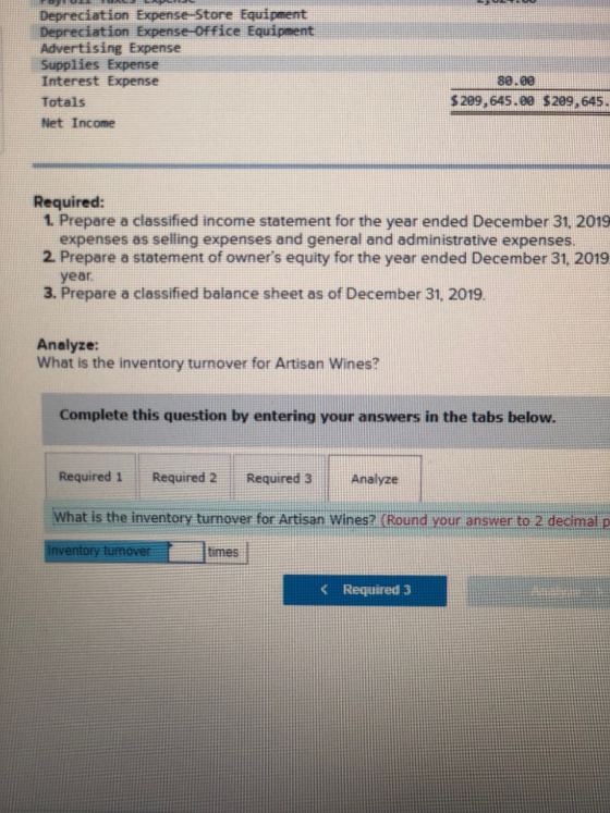 Depreciation Expense -Store Equipment Depreciation Expense-Office Equipnent Advertising Expense Supplies Expense Interest Expense Totals Net Income 80.80 $209,645.8e $209,645 Required: 1. Prepare a classified income statement for the year ended December 31, 2019 expenses as selling expenses and general and administrative expenses 2. Prepare a statement of owners equity for the year ended December 31, 2019 year 3. Prepare a classified balance sheet as of December 31. 2019. Analyze: What is the inventory turnover for Artisan Wines? Complete this question by entering your answers in the tabs below Required 1 Required 2 Required 3 Analyze What is the inventory turnover for Artisan Wines? (Round your answer to 2 decimal p inventory tum times < Required 3