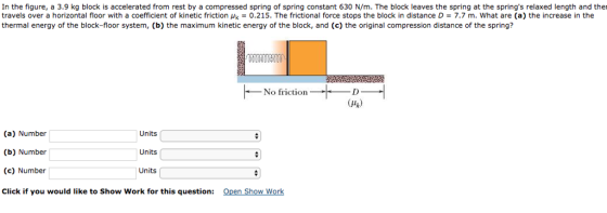 In the figure, a 3.9 kg block is accelerated from rest by a compressed spring of spring constant 630 N/m. The block leaves the spring at the springs relaxed length and ther travels over a horizontal floor with a coefficient of kinetic friction uk 0.215. The frictional force stops the block in distance D 7.7 m. What are (a) the increase in the thermal energy of the block-floor system, (b) the maximum kinetic energy of the block, and (c) the original compression distance of the spring? No friction. D (uk) (a) Number Units (b) Number Units (c) Number Units Click if you would like to Show Work for this question Open Show Work