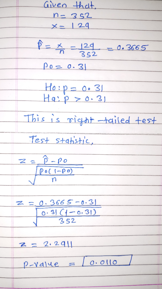 Given that, n-352 X- | 29. P = - 129 = 0.3665 352 po=0.31 Ho: p= 0o 31 Haip > 0.31 This is right -tailed test Test statistic,