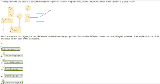 The figure shows the path of a particle through six regions of uniform magnetic field where the path is either a half-circle or a quarter-circle. Upon leaving the last region, the particle travels between two charged, parallel plates and is deflected toward the plate of higher potential. What is the direction of the magnetic field in each of the six regions? Into the page v b Tout of the page v c: U Out of the page d: Into the page v a. nto the page v Tout of the page l