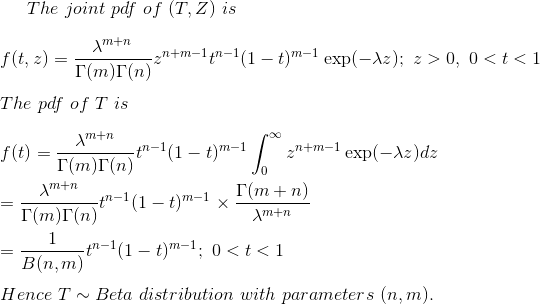 The~joint~pdf~of~(T,Z)~is\\\\ f(t,z)=\frac{\lambda^{m+n}}{\Gamma(m)\Gamma(n)}z^{n+m-1}t^{n-1}(1-t)^{m-1}\exp(-\lambda z);~z>0,~0<t<1\\\\ The~pdf~of~T~is\\\\ f(t)=\frac{\lambda^{m+n}}{\Gamma(m)\Gamma(n)}t^{n-1}(1-t)^{m-1}\int_0^\infty z^{n+m-1}\exp(-\lambda z)dz\\\\ =\frac{\lambda^{m+n}}{\Gamma(m)\Gamma(n)}t^{n-1}(1-t)^{m-1}\times \frac{\Gamma(m+n)}{\lambda^{m+n}} \\\\ =\frac{1}{B(n,m)}t^{n-1}(1-t)^{m-1};~0<t<1\\\\ Hence~T\sim Beta ~distribution~with~parameters~(n,m).