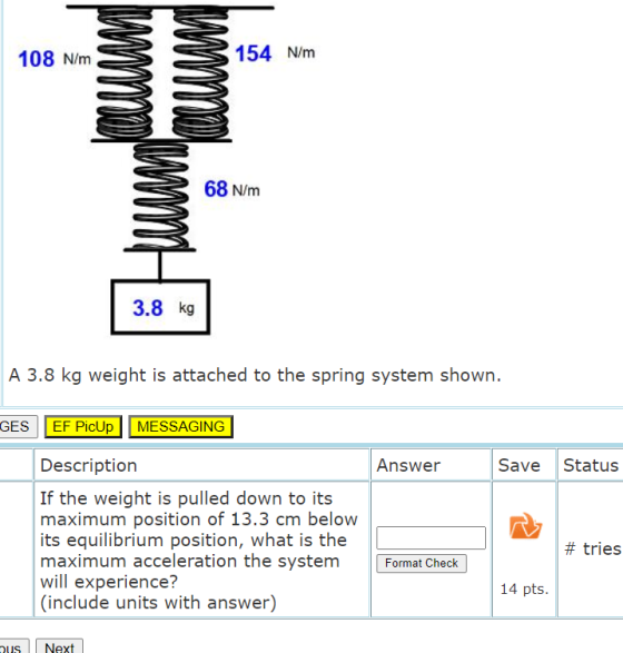 108 N/m 154 N/m 68 N/m 3.8 kg A 3.8 kg weight is attached to the spring system shown. GES EF PicUp MESSAGING Answer Save Stat
